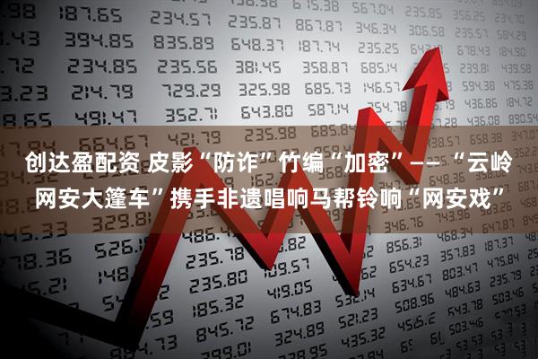 创达盈配资 皮影“防诈”竹编“加密”—— “云岭网安大篷车”携手非遗唱响马帮铃响“网安戏”