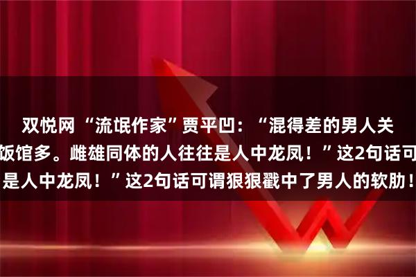 双悦网 “流氓作家”贾平凹：“混得差的男人关心政治，经济差的地方饭馆多。雌雄同体的人往往是人中龙凤！”这2句话可谓狠狠戳中了男人的软肋！