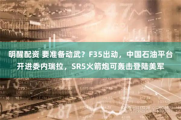 明醒配资 要准备动武？F35出动，中国石油平台开进委内瑞拉，SR5火箭炮可轰击登陆美军