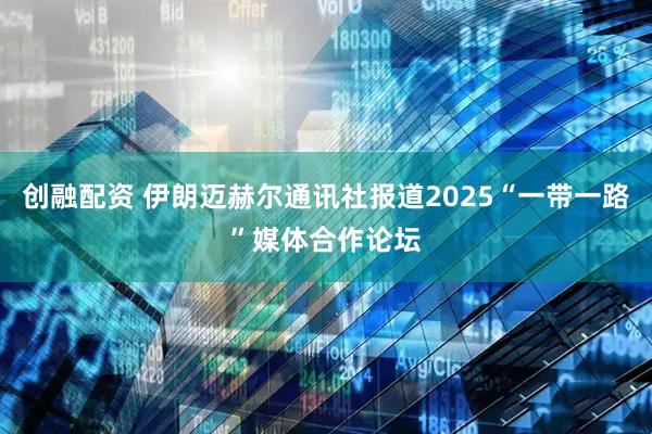 创融配资 伊朗迈赫尔通讯社报道2025“一带一路”媒体合作论坛