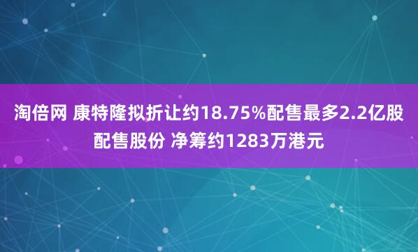 淘倍网 康特隆拟折让约18.75%配售最多2.2亿股配售股份 净筹约1283万港元