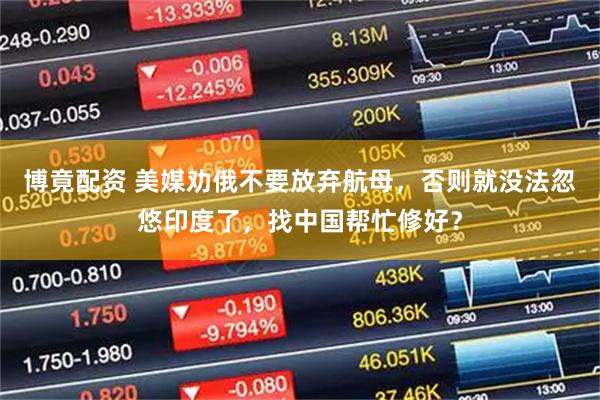 博竟配资 美媒劝俄不要放弃航母，否则就没法忽悠印度了，找中国帮忙修好？