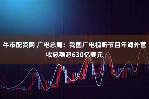 牛市配资网 广电总局：我国广电视听节目年海外营收总额超630亿美元