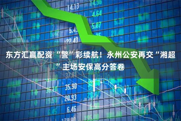 东方汇赢配资 “警”彩续航！永州公安再交“湘超”主场安保高分答卷