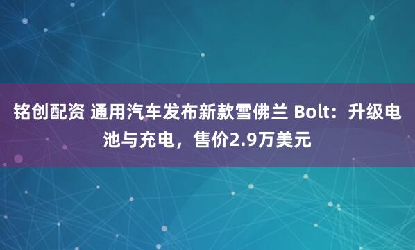 铭创配资 通用汽车发布新款雪佛兰 Bolt：升级电池与充电，售价2.9万美元