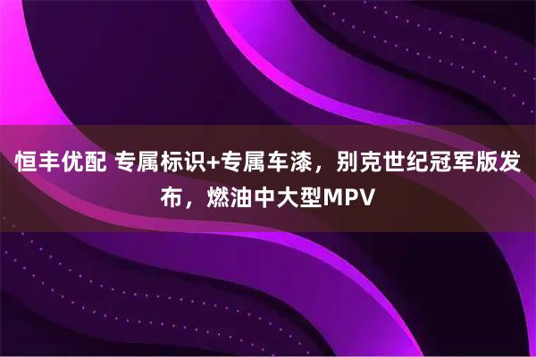 恒丰优配 专属标识+专属车漆，别克世纪冠军版发布，燃油中大型MPV