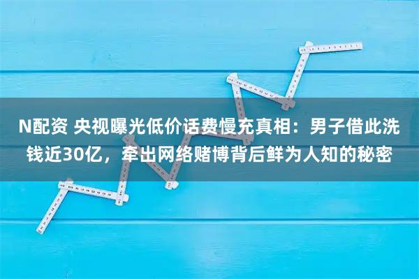 N配资 央视曝光低价话费慢充真相：男子借此洗钱近30亿，牵出网络赌博背后鲜为人知的秘密