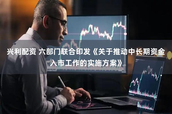 兴利配资 六部门联合印发《关于推动中长期资金入市工作的实施方案》