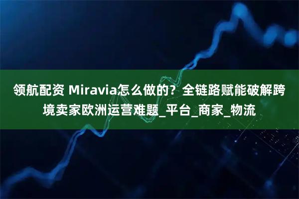 领航配资 Miravia怎么做的？全链路赋能破解跨境卖家欧洲运营难题_平台_商家_物流