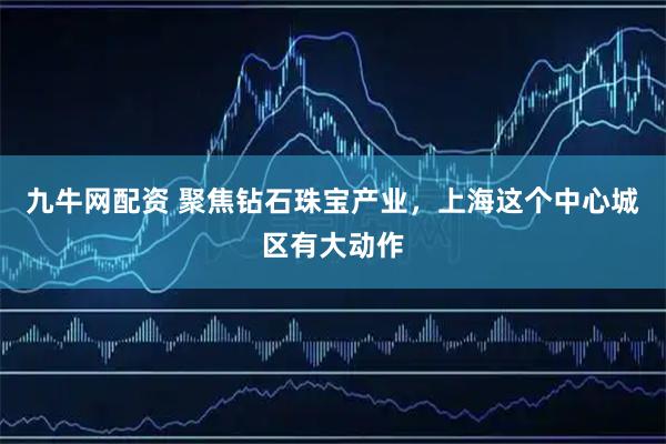 九牛网配资 聚焦钻石珠宝产业，上海这个中心城区有大动作