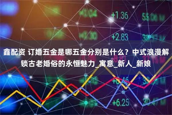 鑫配资 订婚五金是哪五金分别是什么？中式浪漫解锁古老婚俗的永恒魅力_寓意_新人_新娘