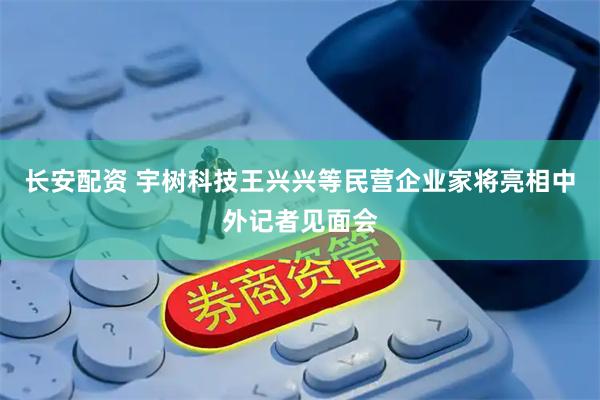 长安配资 宇树科技王兴兴等民营企业家将亮相中外记者见面会
