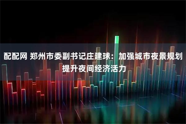 配配网 郑州市委副书记庄建球：加强城市夜景规划 提升夜间经济活力