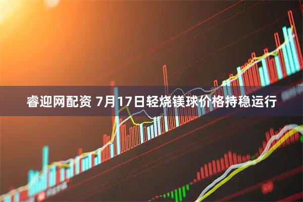 睿迎网配资 7月17日轻烧镁球价格持稳运行