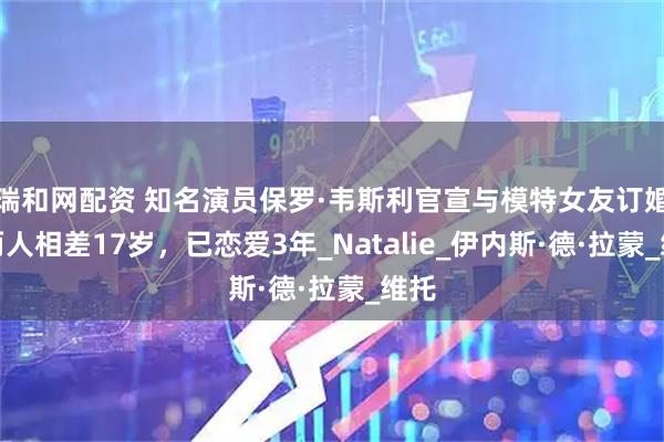 瑞和网配资 知名演员保罗·韦斯利官宣与模特女友订婚，两人相差17岁，已恋爱3年_Natalie_伊内斯·德·拉蒙_维托