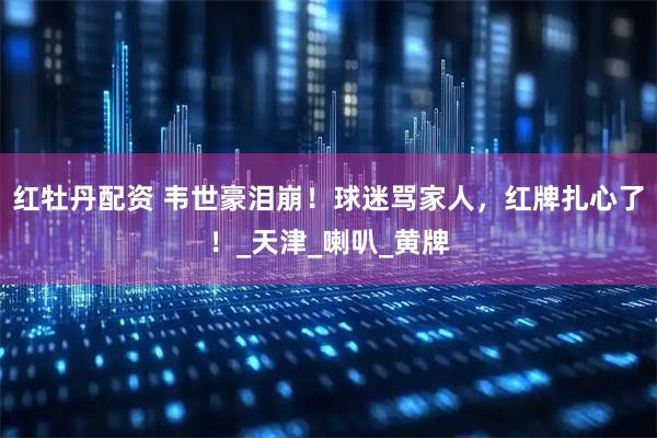 红牡丹配资 韦世豪泪崩！球迷骂家人，红牌扎心了！_天津_喇叭_黄牌