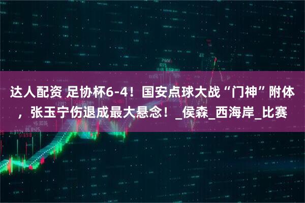 达人配资 足协杯6-4！国安点球大战“门神”附体，张玉宁伤退成最大悬念！_侯森_西海岸_比赛
