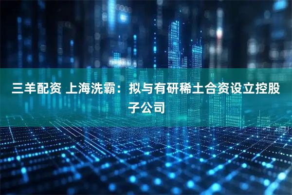 三羊配资 上海洗霸：拟与有研稀土合资设立控股子公司