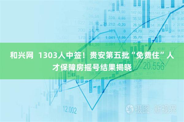 和兴网  1303人中签！贵安第五批“免费住”人才保障房摇号结果揭晓