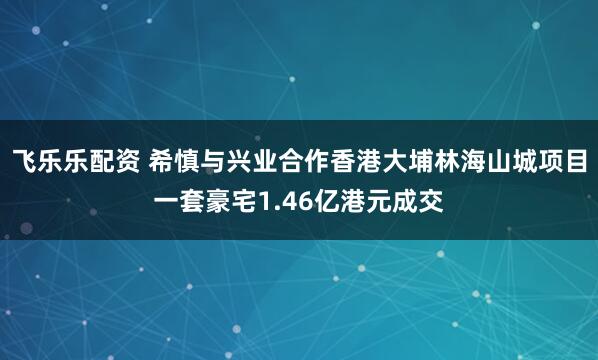 飞乐乐配资 希慎与兴业合作香港大埔林海山城项目一套豪宅1.46亿港元成交