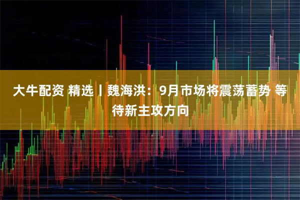 大牛配资 精选丨魏海洪：9月市场将震荡蓄势 等待新主攻方向