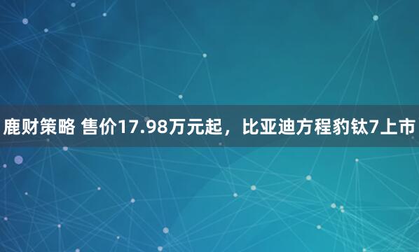 鹿财策略 售价17.98万元起，比亚迪方程豹钛7上市