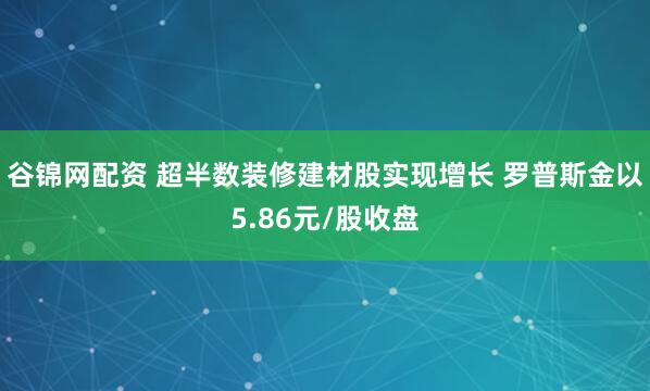 谷锦网配资 超半数装修建材股实现增长 罗普斯金以5.86元/股收盘