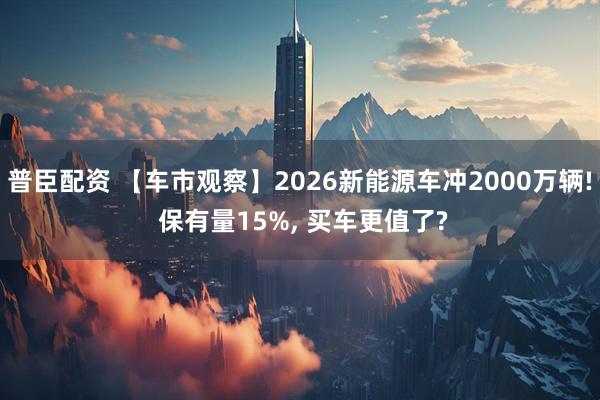 普臣配资 【车市观察】2026新能源车冲2000万辆! 保有量15%, 买车更值了?