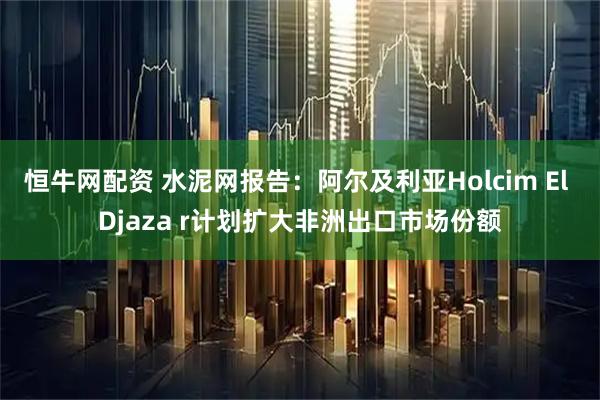 恒牛网配资 水泥网报告：阿尔及利亚Holcim El Djaza r计划扩大非洲出口市场份额
