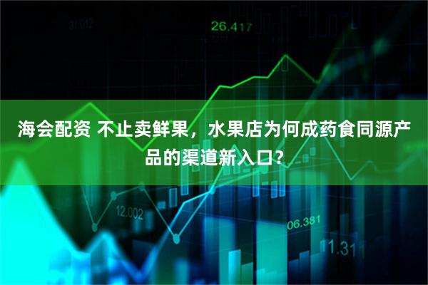 海会配资 不止卖鲜果,水果店为何成药食同源产品的渠道新入口?