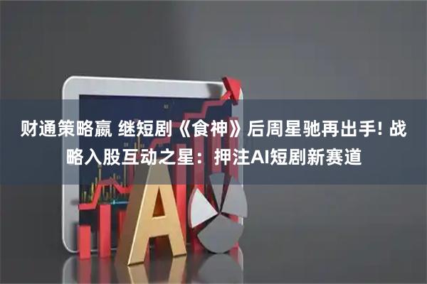 财通策略嬴 继短剧《食神》后周星驰再出手! 战略入股互动之星：押注AI短剧新赛道