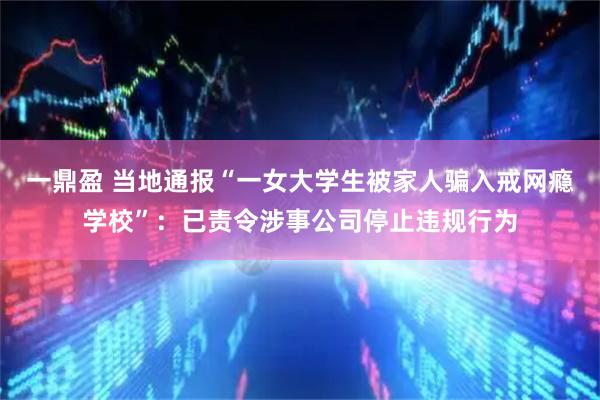 一鼎盈 当地通报“一女大学生被家人骗入戒网瘾学校”：已责令涉事公司停止违规行为